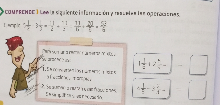 COMPRENDE 》Lee la siguiente información y resuelve las operaciones. 
Ejemplo: 5 1/2 +3 1/3 = 11/2 + 10/3 = 33/6 + 20/6 = 53/6 
Para sumar o restar números mixtos 
se procede así: 
1. Se convierten los números mixtos
1 1/6 +2 5/9 =□
a fracciones impropias. 
2. Se suman o restan esas fracciones. 4 1/8 -3 2/3 =□ =□
Se simplifica si es necesario.