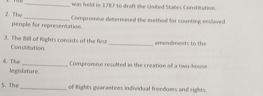 was held in 1787 to draft the United States Constitution. 
2. The_ Compromise determined the method for counting enslaved 
people for representation. 
3. The Bill of Rights consists of the first _amendments to the 
Constitution. 
4. The _Compromise resulted in the creation of a two-house 
legislature. 
5. The _of Rights guarantees individual freedoms and rights.