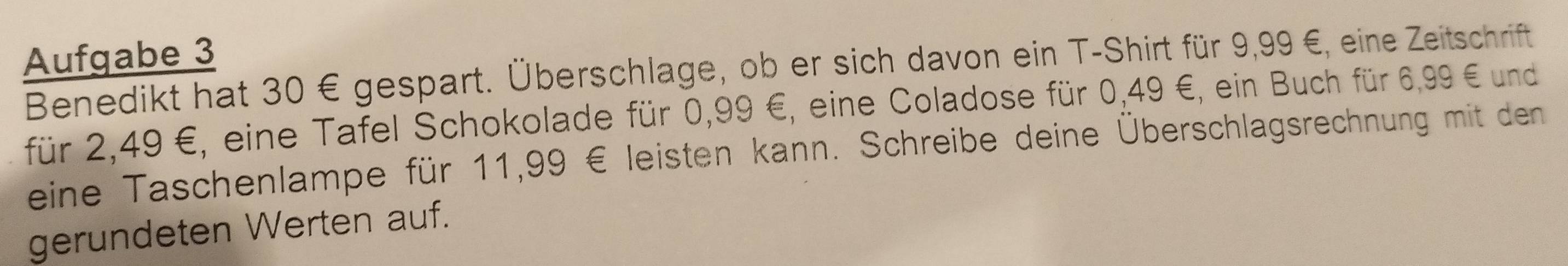 Aufgabe 3 
Benedikt hat 30 € gespart. Überschlage, ob er sich davon ein T-Shirt für 9,99 €, eine Zeitschrift 
für 2,49 €, eine Tafel Schokolade für 0,99 €, eine Coladose für 0,49 €, ein Buch für 6,99 € und 
eine Taschenlampe für 11,99 € leisten kann. Schreibe deine Überschlagsrechnung mit den 
gerundeten Werten auf.