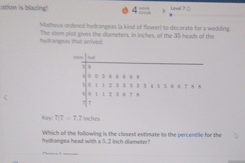 tation is blazing! streak. week Level 7 ① 
4 
Matheus ordered hydrangeas (a kind of flower) to decorate for a wedding. 
The stem plot gives the diameters, in inches, of the 35 heads of the 
hydrangeas that arrived. 
Key: 7|7=7.7 inches
Which of the following is the closest estimate to the percentile for the 
hydrangea head with a 5.2 inch diameter? 
1