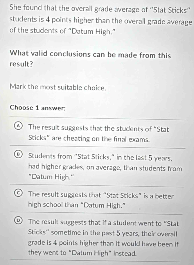 She found that the overall grade average of “Stat Sticks”
students is 4 points higher than the overall grade average
of the students of “Datum High.”
What valid conclusions can be made from this
result?
Mark the most suitable choice.
Choose 1 answer:
④ The result suggests that the students of “Stat
Sticks” are cheating on the final exams.
B Students from “Stat Sticks,” in the last 5 years,
had higher grades, on average, than students from
“Datum High.”
a The result suggests that “Stat Sticks” is a better
high school than “Datum High.”
The result suggests that if a student went to “Stat
Sticks” sometime in the past 5 years, their overall
grade is 4 points higher than it would have been if
they went to “Datum High” instead.