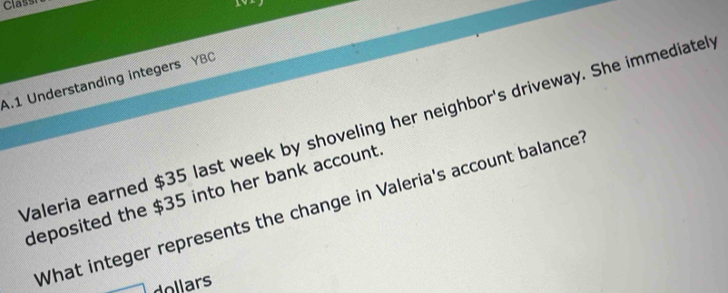 Class 
101 
A.1 Understanding integers YBC 
Valeria earned $35 last week by shoveling her neighbor's driveway. She immediatel 
deposited the $35 into her bank account 
What integer represents the change in Valeria's account balance
dollars