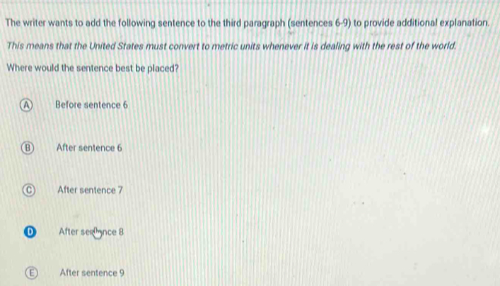 The writer wants to add the following sentence to the third paragraph (sentences 6-9) to provide additional explanation.
This means that the United States must convert to metric units whenever it is dealing with the rest of the world.
Where would the sentence best be placed?
Before sentence 6
After sentence 6
After sentence 7
D After serance 8
E) After sentence 9