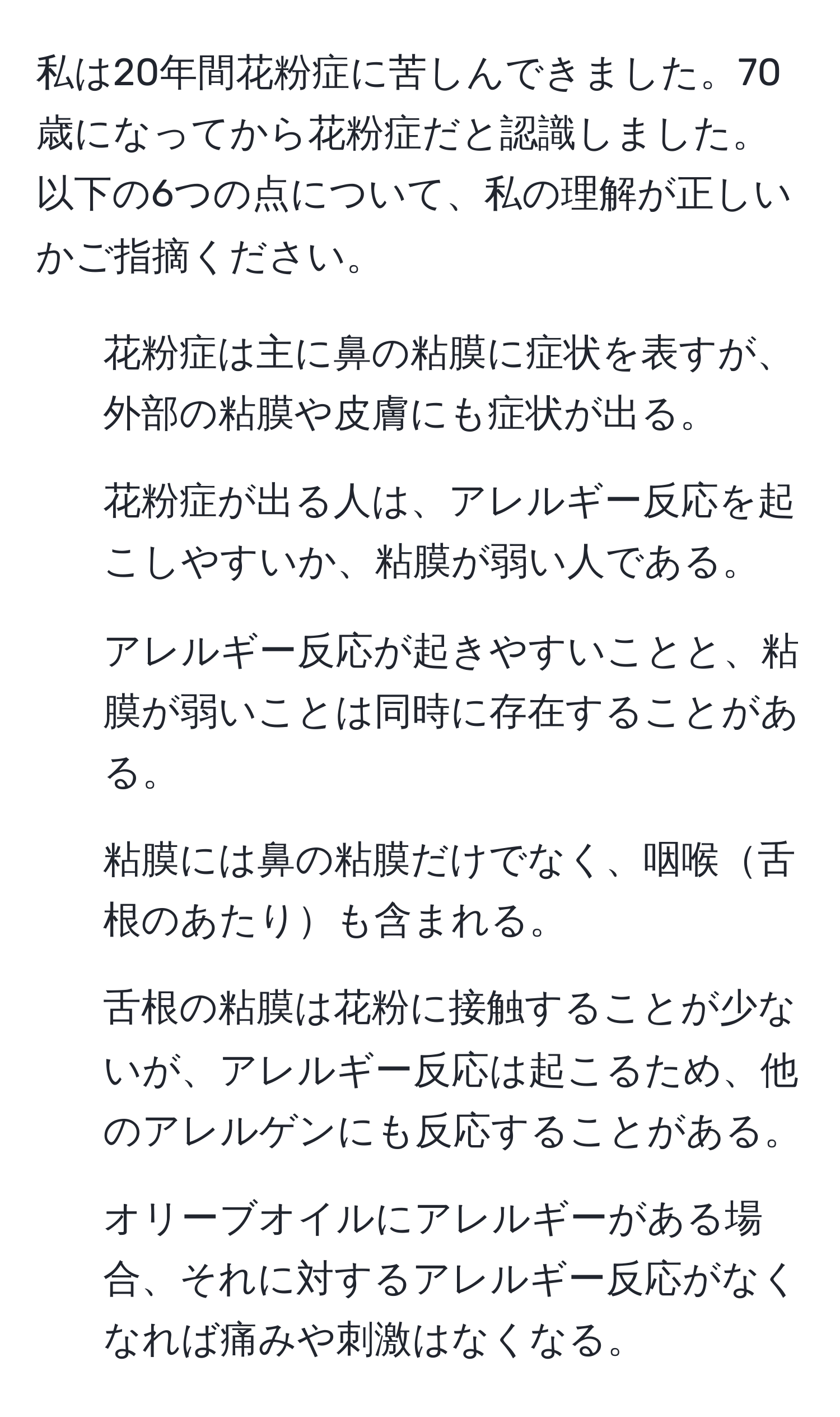 私は20年間花粉症に苦しんできました。70歳になってから花粉症だと認識しました。以下の6つの点について、私の理解が正しいかご指摘ください。  
1. 花粉症は主に鼻の粘膜に症状を表すが、外部の粘膜や皮膚にも症状が出る。  
2. 花粉症が出る人は、アレルギー反応を起こしやすいか、粘膜が弱い人である。  
3. アレルギー反応が起きやすいことと、粘膜が弱いことは同時に存在することがある。  
4. 粘膜には鼻の粘膜だけでなく、咽喉舌根のあたりも含まれる。  
5. 舌根の粘膜は花粉に接触することが少ないが、アレルギー反応は起こるため、他のアレルゲンにも反応することがある。  
6. オリーブオイルにアレルギーがある場合、それに対するアレルギー反応がなくなれば痛みや刺激はなくなる。