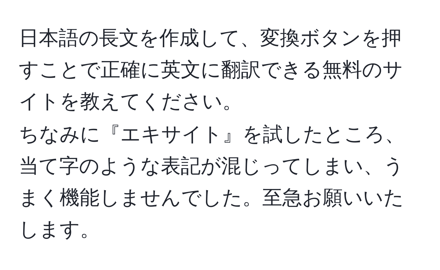 日本語の長文を作成して、変換ボタンを押すことで正確に英文に翻訳できる無料のサイトを教えてください。  
ちなみに『エキサイト』を試したところ、当て字のような表記が混じってしまい、うまく機能しませんでした。至急お願いいたします。