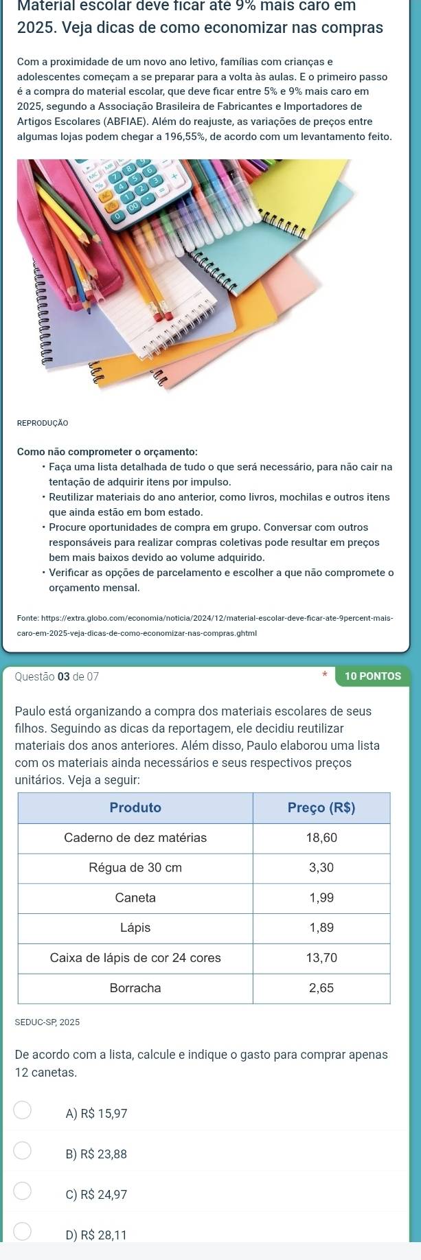 Material escolar deve ficar até 9% mais caro em
2025. Veja dicas de como economizar nas compras
adolescentes começam a se preparar para a volta às aulas. É o primeiro passo
é a compra do material escolar, que deve ficar entre 5% e 9% mais caro em
2025, segundo a Associação Brasileira de Fabricantes e Importadores de
Artigos Escolares (ABFIAE). Além do reajuste, as variações de preços entre
algumas lojas podem chegar a 196,55%, de acordo com um levantamento feito.
Como não comprometer o orçamento:
* Faça uma lista detalhada de tudo o que será necessário, para não cair na
• Reutilizar materiais do ano anterior, como livros, mochilas e outros itens
que ainda estão em bom estado.
• Procure oportunidades de compra em grupo. Conversar com outros
responsáveis para realizar compras coletivas pode resultar em preços
bem mais baixos devido ao volume adquirido.
· Verificar as opções de parcelamento e escolher a que não compromete o
orçamento mensal.
Questão 03 de 07 10 PONTOS
Paulo está organizando a compra dos materiais escolares de seus
filhos. Seguindo as dicas da reportagem, ele decidiu reutilizar
materiais dos anos anteriores. Além disso, Paulo elaborou uma lista
com os materiais ainda necessários e seus respectivos preços
unitários. Veja a seguir:
SEDUC-SP, 2025
De acordo com a lista, calcule e indique o gasto para comprar apenas
12 canetas.
A) R$ 15,97
B) R$ 23,88
C) R$ 24,97
D) R$ 28,11