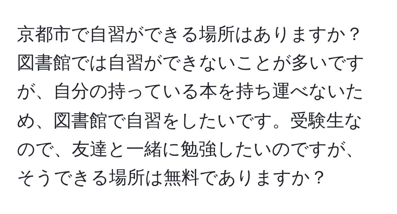 京都市で自習ができる場所はありますか？図書館では自習ができないことが多いですが、自分の持っている本を持ち運べないため、図書館で自習をしたいです。受験生なので、友達と一緒に勉強したいのですが、そうできる場所は無料でありますか？