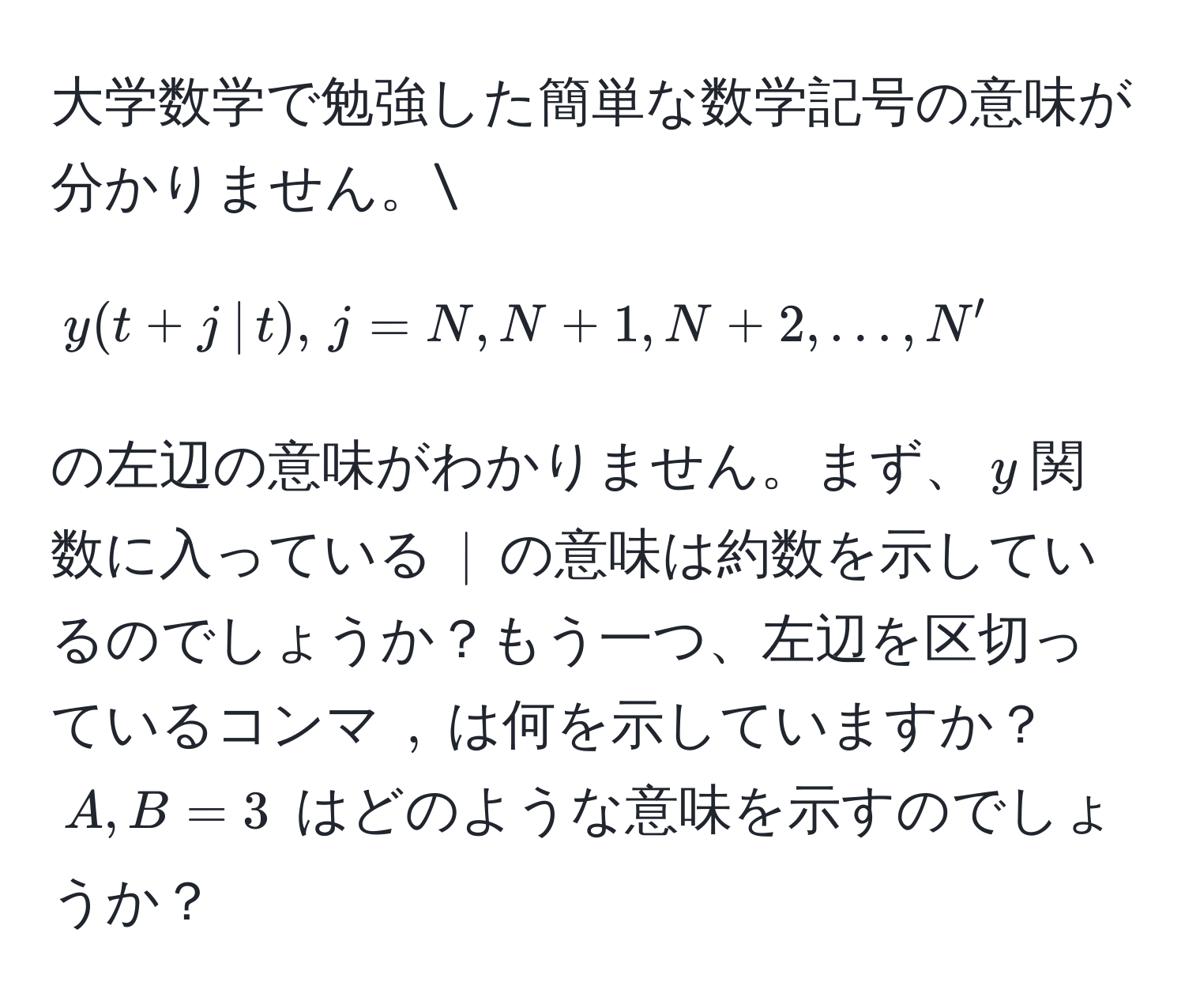 大学数学で勉強した簡単な数学記号の意味が分かりません。[ y(t+j ,|, t), , j = N, N+1, N+2, ..., N' ] の左辺の意味がわかりません。まず、$y$関数に入っている $|$ の意味は約数を示しているのでしょうか？もう一つ、左辺を区切っているコンマ $,$ は何を示していますか？$A,B=3$ はどのような意味を示すのでしょうか？