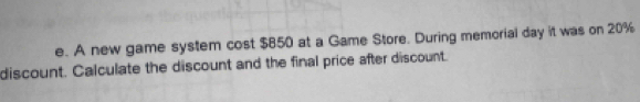 A new game system cost $850 at a Game Store. During memorial day it was on 20%
discount. Calculate the discount and the final price after discount.