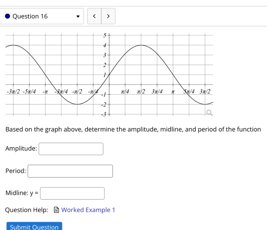 < > 
Based on the graph above, determine the amplitude, midline, and period of the function 
Amplitude: □
Period: □ 
Midline: y=□
Question Help: Worked Example 1 
Submit Ouestion