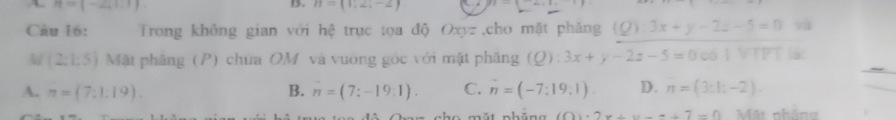 n=(-2,1,1)
D. n=(1,2;-2)
Câu 16: Trong không gian với hệ trục tọa độ Oxyz,cho mặt phăng (Q):3x+y-2z-5=0 và
M (2:1:5) Mặt phẳng (P) chứa OM và vuờng góc với mặt phăng (Q): 3x+y-2z-5=0 có l VTPT à:
`
A. π =(7:1:19). B. n=(7:-19:1). C. vector n=(-7:19:1). D. n=(3:1;-2). 
nhöng (0)· 2x+y-7=0 Mặt pháng