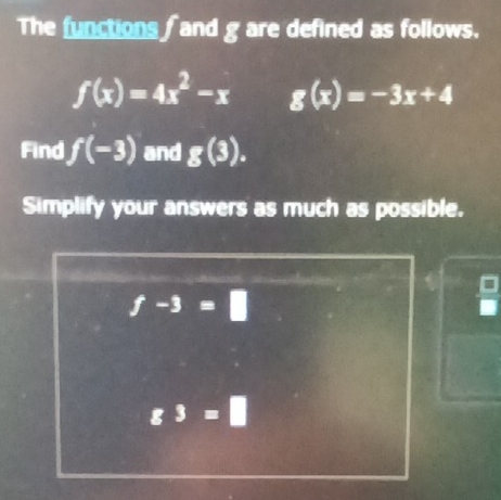 The functions and g are defined as follows.
f(x)=4x^2-x g(x)=-3x+4
Find f(-3) and g(3).
Simplify your answers as much as possible.