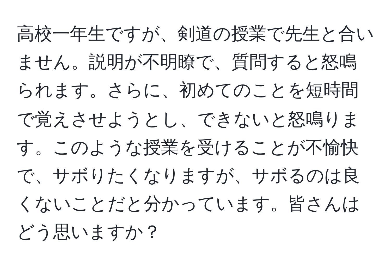 高校一年生ですが、剣道の授業で先生と合いません。説明が不明瞭で、質問すると怒鳴られます。さらに、初めてのことを短時間で覚えさせようとし、できないと怒鳴ります。このような授業を受けることが不愉快で、サボりたくなりますが、サボるのは良くないことだと分かっています。皆さんはどう思いますか？