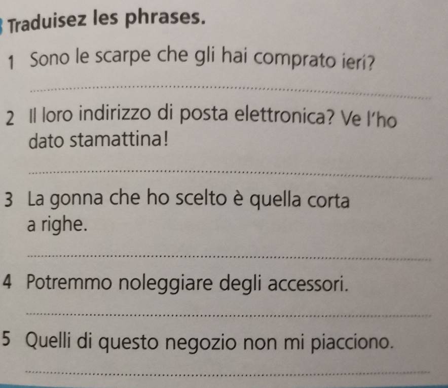 Traduisez les phrases. 
1 Sono le scarpe che gli hai comprato ieri? 
_ 
2 1 loro indirizzo di posta elettronica? Ve l'ho 
dato stamattina! 
_ 
3 La gonna che ho scelto è quella corta 
a righe. 
_ 
4 Potremmo noleggiare degli accessori. 
_ 
5 Quelli di questo negozio non mi piacciono. 
_