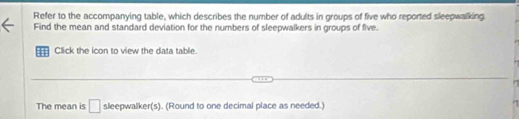 Refer to the accompanying table, which describes the number of adults in groups of five who reported sleepwalking 
Find the mean and standard deviation for the numbers of sleepwalkers in groups of five. 
Click the icon to view the data table. 
The mean is □ sleepwalker(s). (Round to one decimal place as needed.)