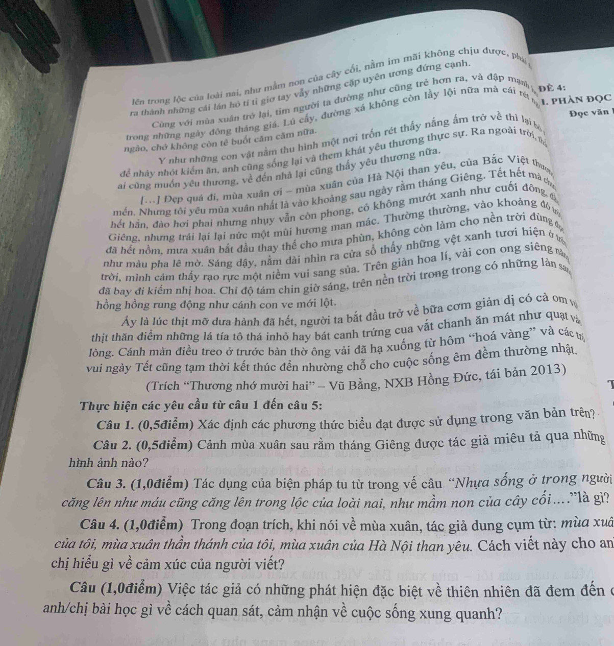 lên trong lộc của loài nai, như mẫm nơn của cây cối, nằm im mãi không chịu được, phái 
ra thành những cái lán hỏ tí tỉ giờ tay vẫy những cặp uyên ương đứng cạnh
I. PHÀN ĐọC
Cùng với mùa xuân trở lại, tim người ta đường như cũng trẻ hơn ra, và đập mạnh Đè 4:
Đọc văn
trong những ngày đông tháng giá. Lú cấy, đường xá không còn lầy lội nữa mà cái rét
ngào, chớ không còn tê buốt căm căm nữa.
Y như những con vật nằm thu hình một nơi trốn rét thấy nắng ấm trở về thì lại bộ
để nhảy nhót kiểm ăn, anh cũng sống lại và them khát yêu thương thực sự. Ra ngoài trời, th
ai cũng muốn yêu thương, về đến nhà lại cũng thấy yêu thương nữa.
[M] Đẹp quá đi, mùa xuân ơi - mùa xuân của Hà Nội than yêu, của Bắc Việt thượ
mến. Nhưng tôi yêu mùa xuân nhất là vào khoảng sau ngày rằm tháng Giêng. Tết hết mà chụ
hết hằn, đào hơi phai nhưng nhụy vẫn còn phong, cỏ không mướt xanh như cuối đông, 
Giêng, nhưng trái lại lại nức một mùi hương man mác. Thường thường, vào khoảng đóưi
đã hết nồm, mưa xuân bắt đầu thay thế cho mưa phùn, không còn làm cho nền trời đùng đự
như màu pha lê mờ. Sáng dậy, nằm dài nhìn ra cứa số thấy những vệt xanh tươi hiện ở ưệ
trời, mình cảm thấy rạo rực một niềm vui sang sủa. Trên giàn hoa lí, vài con ong siêng m
đã bay đi kiếm nhị hoa. Chỉ độ tám chin giờ sáng, trên nền trời trong trong có những làn sa
hồng hồng rung động như cánh con ve mới lột.
Ấy là lúc thịt mỡ dưa hành đã hết, người ta bắt đầu trở về bữa cơm giản dị có cà om v
thịt thăn điểm những lá tía tô thá inhỏ hay bát canh trứng cua vắt chanh ăn mát như quạt và
lòng. Cánh màn điều treo ở trước bàn thờ ông vải đã hạ xuống từ hôm “hoá vàng” và các trị
vui ngày Tết cũng tạm thời kết thúc đền nhường chỗ cho cuộc sống êm đềm thường nhật,
(Trích “Thương nhớ mười hai” - Vũ Bằng, NXB Hồng Đức, tái bản 2013)
 
Thực hiện các yêu cầu từ câu 1 đến câu 5:
Câu 1. (0,5điểm) Xác định các phương thức biểu đạt được sử dụng trong văn bản trên?
Câu 2. (0,5điểm) Cảnh mùa xuân sau rằm tháng Giêng được tác giả miêu tả qua những
hình ảnh nào?
Câu 3. (1,0điểm) Tác dụng của biện pháp tu từ trong vế câu “Nhựa sống ở trong người
căng lên như máu cũng căng lên trong lộc của loài nai, như mầm non của cây cối...."là gì?
Câu 4. (1,0điểm) Trong đoạn trích, khi nói về mùa xuân, tác giả dung cụm từ: mùa xuâ
của tôi, mùa xuân thần thánh của tôi, mùa xuân của Hà Nội than yêu. Cách viết này cho an
chị hiểu gì về cảm xúc của người viết?
Câu (1,0điểm) Việc tác giả có những phát hiện đặc biệt về thiên nhiên đã đem đến ở
anh/chị bài học gì về cách quan sát, cảm nhận về cuộc sống xung quanh?