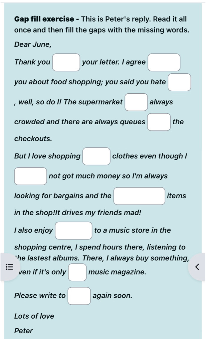 Gap fill exercise - This is Peter's reply. Read it all 
once and then fill the gaps with the missing words. 
Dear June, 
Thank you □ your letter. I agree □ 
you about food shopping; you said you hate □ 
, well, so do I! The supermarket □ always 
crowded and there are always queues □ the 
checkouts. 
But I love shopping □ clothes even though I 
□ not got much money so I'm always 
looking for bargains and the □ items 
in the shop!It drives my friends mad! 
I also enjoy □ to a music store in the 
shopping centre, I spend hours there, listening to 
the lastest albums. There, I always buy something, 
ven if it's only □ music magazine. 
Please write to □ again soon. 
Lots of love 
Peter