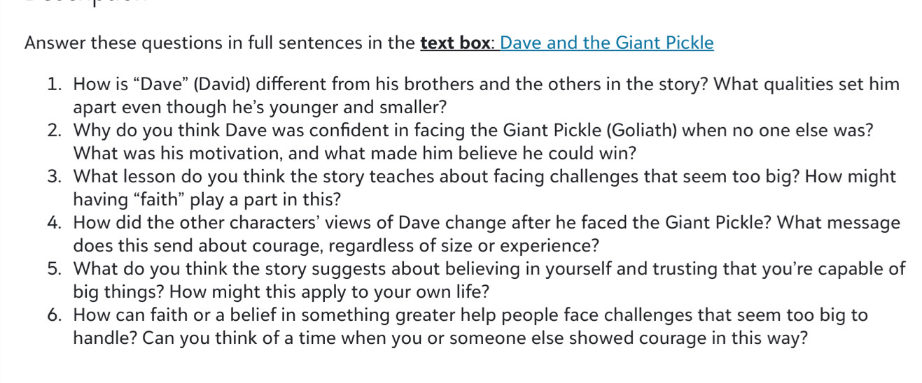 Answer these questions in full sentences in the text box: Dave and the Giant Pickle 
1. How is “Dave” (David) different from his brothers and the others in the story? What qualities set him 
apart even though he's younger and smaller? 
2. Why do you think Dave was confident in facing the Giant Pickle (Goliath) when no one else was? 
What was his motivation, and what made him believe he could win? 
3. What lesson do you think the story teaches about facing challenges that seem too big? How might 
having “faith” play a part in this? 
4. How did the other characters' views of Dave change after he faced the Giant Pickle? What message 
does this send about courage, regardless of size or experience? 
5. What do you think the story suggests about believing in yourself and trusting that you’re capable of 
big things? How might this apply to your own life? 
6. How can faith or a belief in something greater help people face challenges that seem too big to 
handle? Can you think of a time when you or someone else showed courage in this way?