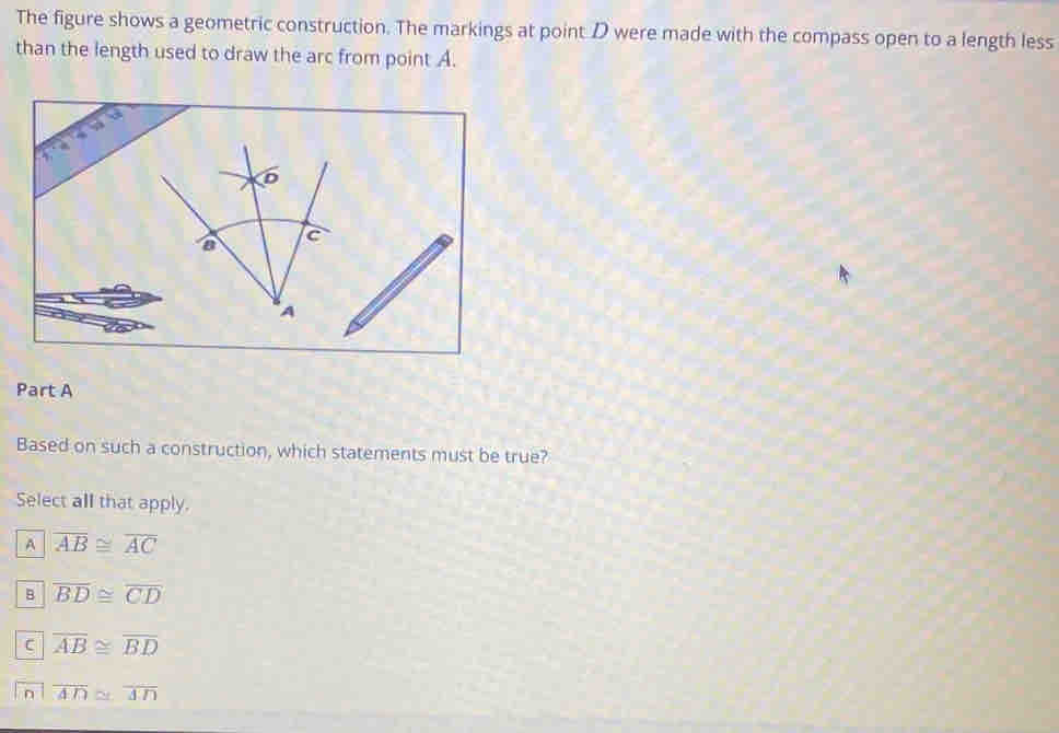 The figure shows a geometric construction. The markings at point D were made with the compass open to a length less
than the length used to draw the arc from point A.
Part A
Based on such a construction, which statements must be true?
Select all that apply.
A overline AB≌ overline AC
B overline BD≌ overline CD
C overline AB≌ overline BD
D overline AD≌ overline AD