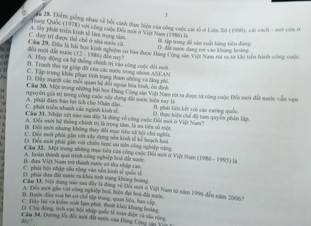 3
5  ău 28. Điểm giống nhau về bối cảnh thực hiện của công cuộc cải tổ ở Liên Xô (1990), cải cách - mở cửa ở
Trung Quốc (1978) với công cuộc Đổi mới ở Việt Nam (1986) là
A. lấy phát triển kinh tế làm trọng tâm.
C. duy trì được thể chế ở nhà nước cũ.
B. tập trung để sản xuất hàng tiêu dùng.
D. đất nước đang rơi vào khủng hoàng.
a Câu 29. Đâu là bài học kinh nghiệm cơ bản được Đảng Cộng sản Việt Nam rút ra từ khi tiến hành công cuộc
t đổi mới đất nước (12 - 1986) đến nay?
g t A. Huy động cả hệ thống chính trị vảo công cuộc đổi mới.
g t B. Tranh thủ sự giúp đỡ của các nước trong nhóm ASEAN.
t C. Tập trung khắc phục tình trạng tham nhũng và lãng phí.
Qu D. Đấy mạnh các mối quan hệ đổi ngoại hòa bình, ồn định.
Câu 30. Một trong những bài học Đảng Cộng sản Việt Nam rút ra được từ công cuộc Đổi mới đất nước vẫn vẹn
nguyên giá trị trong công cuộc xây dựng đất nước hiện nay là
A. phải đảm bảo lợi ích cho Nhân dân. B. phải liên kết với các cường quốc.
9 C. phát triển nhanh các ngành kinh tế. D. thực hiện chế độ tam quyển phân lập.
a Cầu 31. Nhận xét nào sau đây là đúng về công cuộc Đối mới ở Việt Nam?
i k A. Đổi mới hệ thống chính trị là trọng tâm, là ưu tiên số một.
B. Đổi mới nhưng không thay đổi mục tiêu xã hội chủ nghĩa.
k C. Đồi mới phải gắn với xây dựng nền kinh tế kế hoạch hoá.
h D. Đổi mới phải gắn với chiến lược ưu tiên công nghiệp nặng.
a  Câu 32. Một trong những mục tiêu của công cuộc Đổi mới ở Việt Nam (1986 - 1995) là
0 A. hoàn thành quá trình công nghiệp hoá đất nước.
B. đưa Việt Nam trở thành nước có thu nhập cao.
d C. phải hội nhập sâu rộng vào nền kinh tế quốc tế.
D. phải đưa đất nước ra khỏi tỉnh trạng khủng hoảng.
1 Cầu 33. Nội dung nào sau đây là đúng về Đối mới ở Việt Nam từ năm 1996 đến năm 2006?
A. Đồi mới gắn với công nghiệp hoá, hiện đại hoá đất nước.
B. Bước đầu xoá bó cơ chế tập trung, quan liêu, bao cấp.
C. Đầy lùi và kiểm soát lạm phát, thoát khỏi khủng hoảng.
D. Chủ động, tích cực hội nhập quốc tế toàn diện và sâu rộng.
Câu 34. Đường lối đổi mới đất nước của Đảng Cộng sản Việt
dầy?