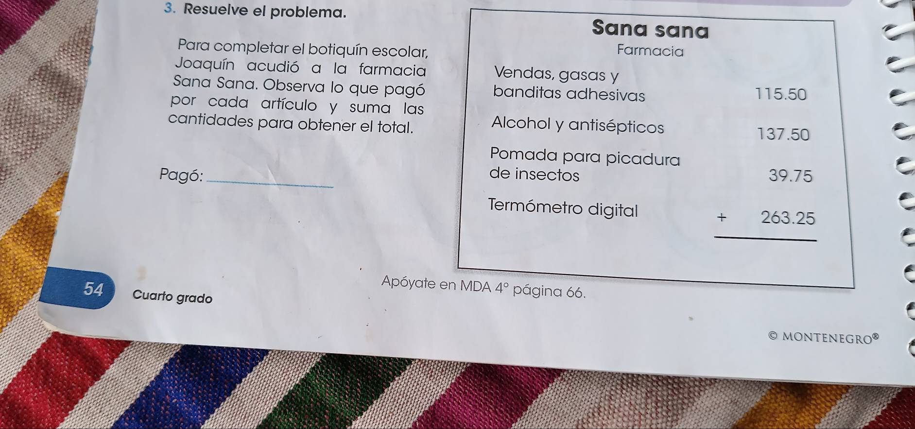 Resuelve el problema. Sana sana 
Para completar el botiquín escolar, 
Farmacia 
Joaquín acudió a la farmacia 
Vendas, gasas y 
Sana Sana. Observa lo que pagó banditas adhesivas
115.50
por cada artículo y suma las 
cantidades para obtener el total. 
Alcohol y antisépticos 
Pomada para picadura 
Pagó:_ 
de insectos 
Termómetro digital
beginarrayr 137.50 35.75 +263.25 hline endarray
Apóyate en MDA 4° página 66.
54 Cuarto grado 
© MONTENEGRO®