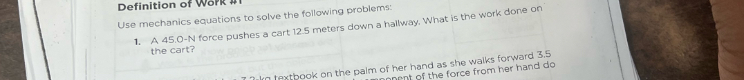 Definition of Work # 
Use mechanics equations to solve the following problems: 
1. A 45.0-N force pushes a cart 12.5 meters down a hallway. What is the work done on 
the cart? 
I textbook on the palm of her hand as she walks forward 3.5
nent of the force from her hand do