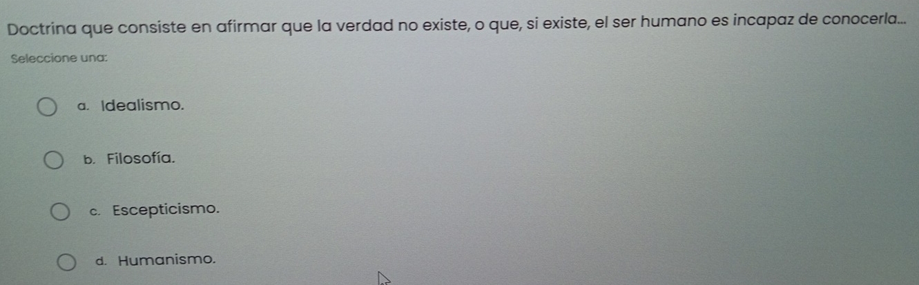 Doctrina que consiste en afirmar que la verdad no existe, o que, si existe, el ser humano es incapaz de conocerla...
Seleccione una:
a. Idealismo.
b. Filosofía.
c. Escepticismo.
d. Humanismo.