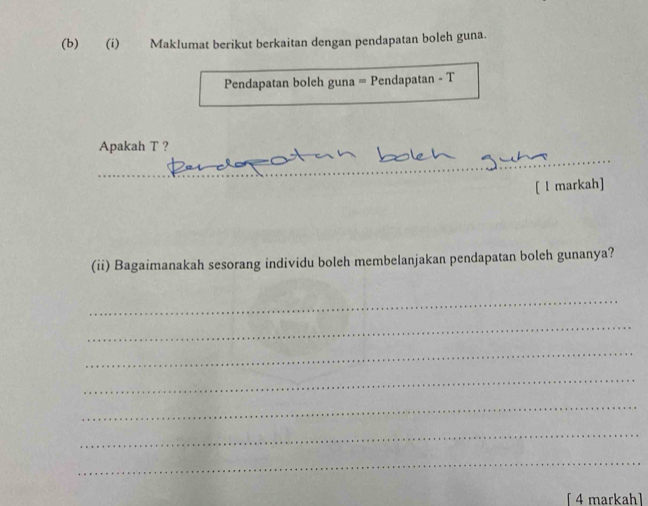 Maklumat berikut berkaitan dengan pendapatan boleh guna. 
Pendapatan boleh guna = Pendapatan - T 
_ 
Apakah T ? 
__ 
_ 
[ l markah] 
(ii) Bagaimanakah sesorang individu boleh membelanjakan pendapatan boleh gunanya? 
_ 
_ 
_ 
_ 
_ 
_ 
_ 
[ 4 markah]