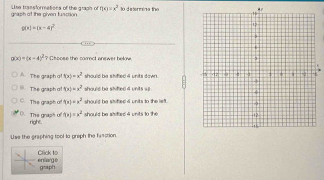 Use transformations of the graph of f(x)=x^2 to determine the
graph of the given function.
g(x)=(x-4)^2
g(x)=(x-4)^2 ? Choose the correct answer below.
A. The graph of f(x)=x^2 should be shifted 4 units down. 5
B. The graph of f(x)=x^2 should be shifted 4 units up.
C. The graph of f(x)=x^2 should be shifted 4 units to the left.
D. The graph of f(x)=x^2 should be shifted 4 units to the
right. 
Use the graphing tool to graph the function.
Click to
enlarge
graph