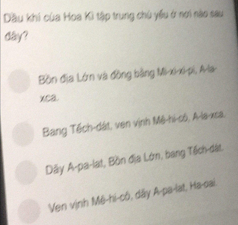 Dầu khí của Hoa Kì tập trung chú yêu ở nơi nào sau
day?
Bồn địa Lớn và đồng bằng Mi-xi-xi-pi, A-la-
xca
Bang Tếch-dát, ven vịnh Mê-hi-cô, A-la-xca.
Dãy A-pa-lat, Bồn địa Lớn, bang Tếch-dát.
Ven vịnh Mê-hi-cô, dây A-pa-lat, Ha-oai.