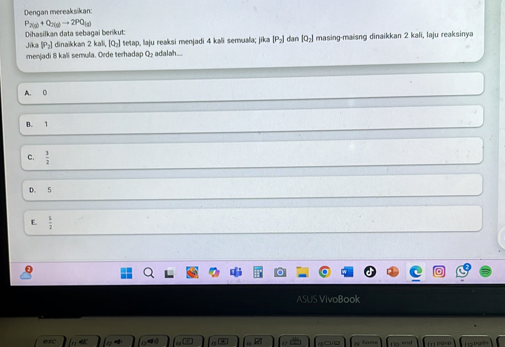 Dengan mereaksikan:
P_2(g)+Q_2(g)to 2PQ_(g)
Dihasilkan data sebagai berikut:
Jika [P_2] dinaikkan 2 kali, [Q_2] tetap, laju reaksi menjadi 4 kali semuala; jika [P_2] dan [Q_2] masing-maisng dinaikkan 2 kali, laju reaksinya
menjadi 8 kali semula. Orde terhadap Q_2 adalah....
A. 0
B. 1
C.  3/2 
D. 5
E.  5/2 
ASUS VivoBook
esc home f 10 end (1)Paup 12puda