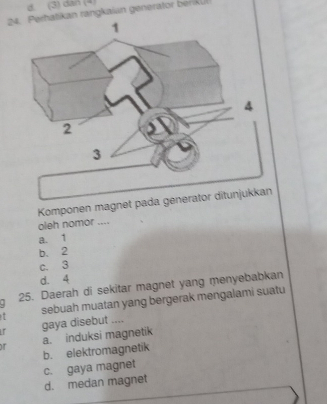 (3) dan (4)
24. Perhatikan rangkaian generator beriku
Komponen magnet pada 
oleh nomor ....
a. 1
b. 2
c. 3
d. 4
25. Daerah di sekitar magnet yang menyebabkan
t sebuah muatan yang bergerak mengalami suatu
r gaya disebut ....
or a. induksi magnetik
b. elektromagnetik
c. gaya magnet
d. medan magnet