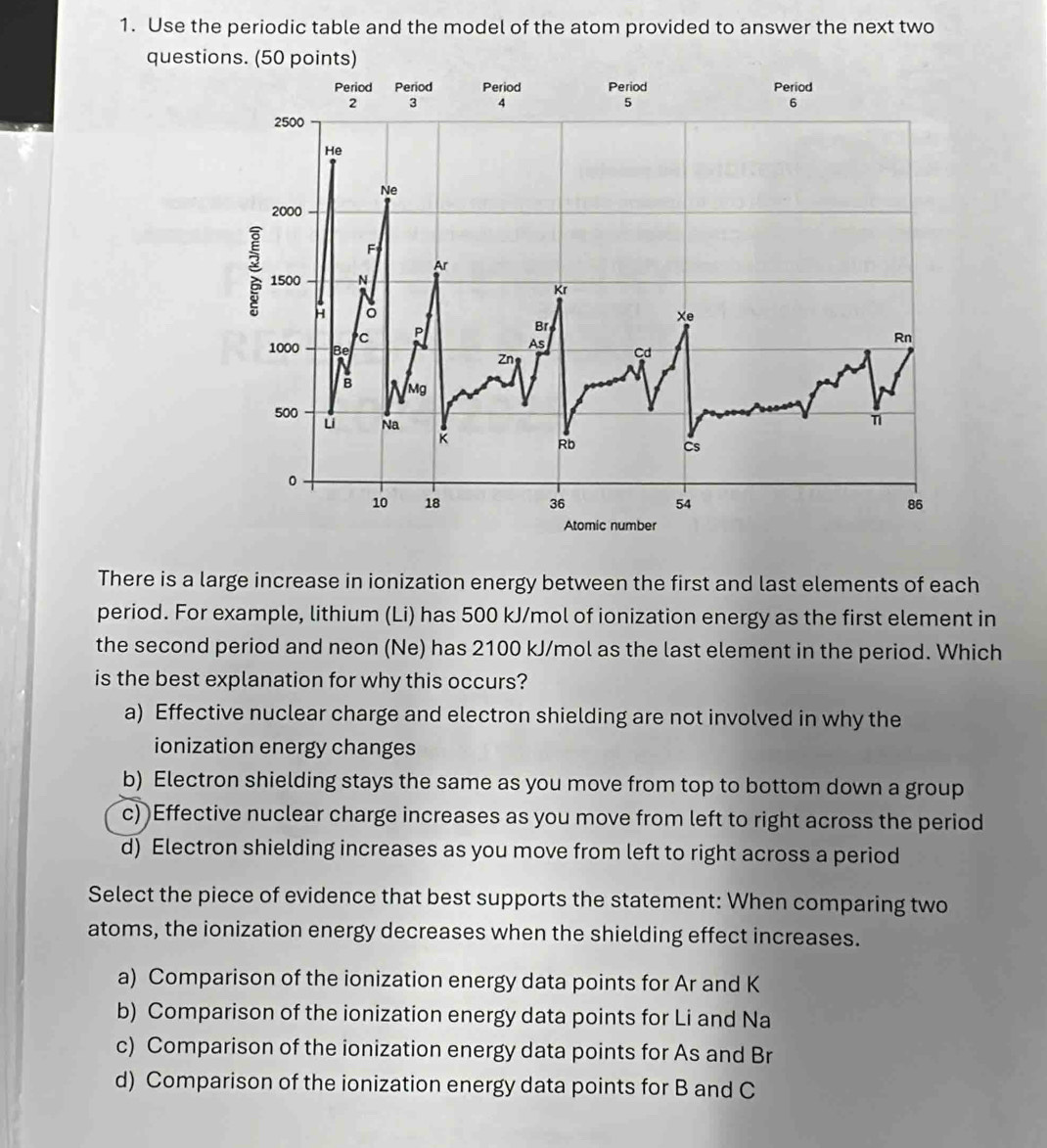 Use the periodic table and the model of the atom provided to answer the next two
ques
There is a large increase in ionization energy between the first and last elements of each
period. For example, lithium (Li) has 500 kJ/mol of ionization energy as the first element in
the second period and neon (Ne) has 2100 kJ/mol as the last element in the period. Which
is the best explanation for why this occurs?
a) Effective nuclear charge and electron shielding are not involved in why the
ionization energy changes
b) Electron shielding stays the same as you move from top to bottom down a group
c) )Effective nuclear charge increases as you move from left to right across the period
d) Electron shielding increases as you move from left to right across a period
Select the piece of evidence that best supports the statement: When comparing two
atoms, the ionization energy decreases when the shielding effect increases.
a) Comparison of the ionization energy data points for Ar and K
b) Comparison of the ionization energy data points for Li and Na
c) Comparison of the ionization energy data points for As and Br
d) Comparison of the ionization energy data points for B and C