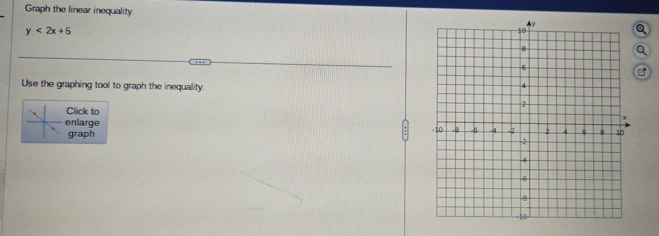 Graph the linear inequality. a
y<2x+5
Use the graphing tool to graph the inequality. 
Click to 
enlarge 
graph