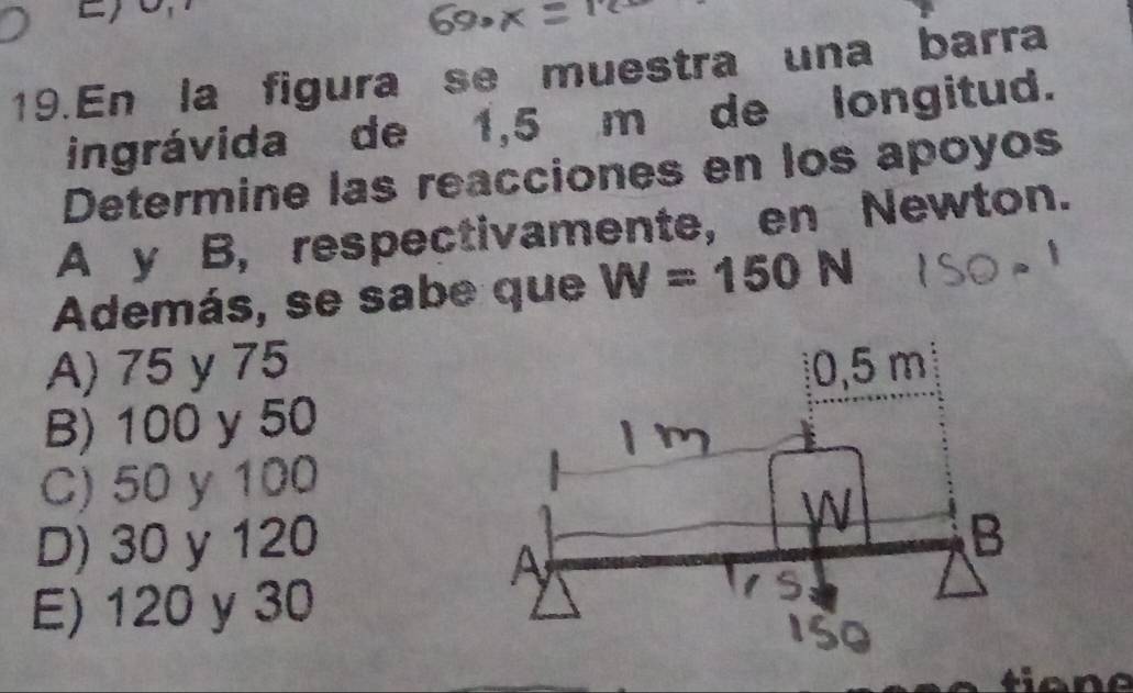 Eo
19.En la figura se muestra una barra
ingrávida de 1,5 m de longitud.
Determine las reacciones en los apoyos
A y B, respectivamente, en Newton.
Además, se sabe que W=150N
A) 75 y 75
B) 100 y 50
C) 50 y 100
D) 30 y 120
E) 120 y 30