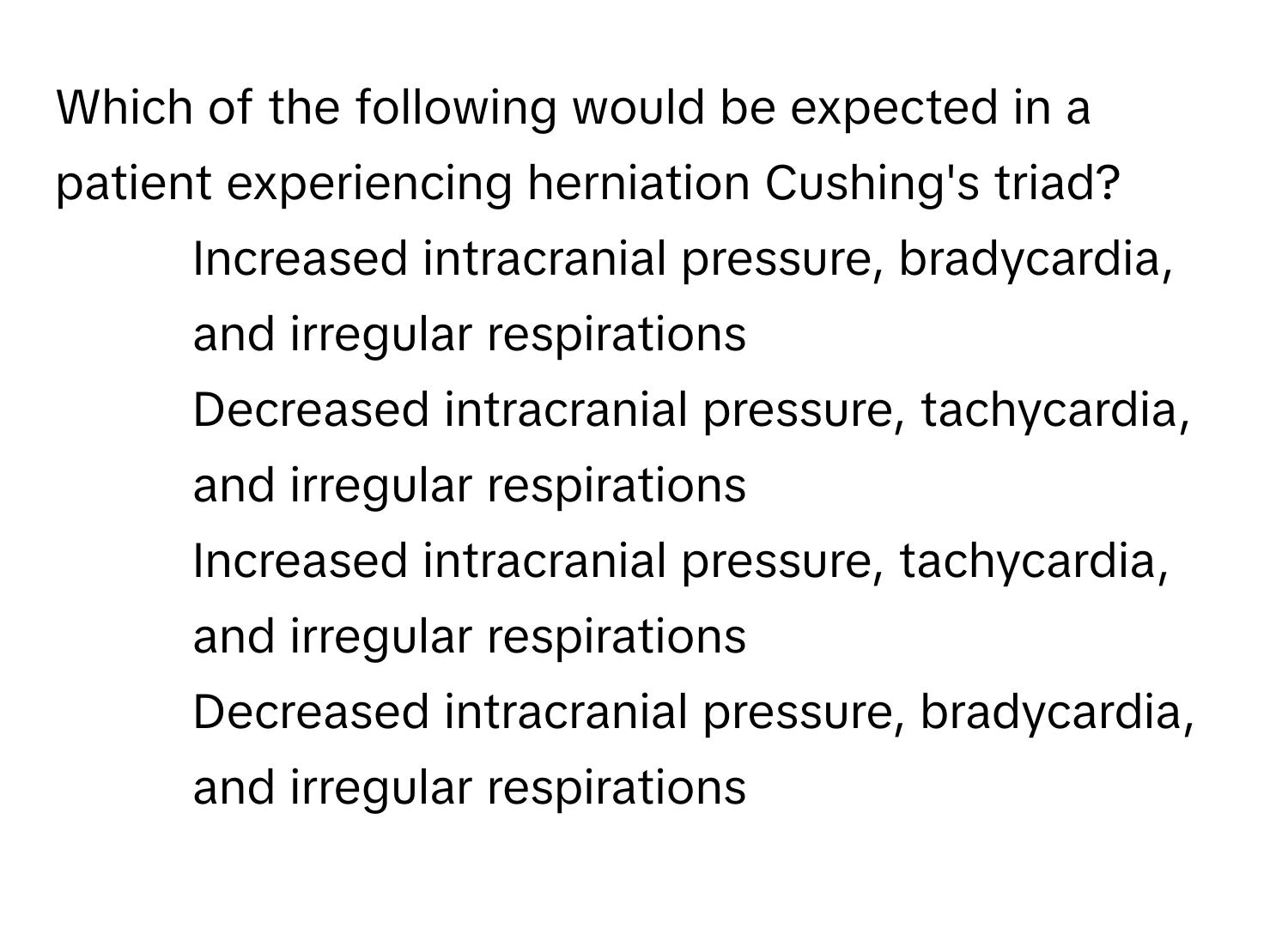 Which of the following would be expected in a patient experiencing herniation Cushing's triad?

1) Increased intracranial pressure, bradycardia, and irregular respirations 
2) Decreased intracranial pressure, tachycardia, and irregular respirations 
3) Increased intracranial pressure, tachycardia, and irregular respirations 
4) Decreased intracranial pressure, bradycardia, and irregular respirations