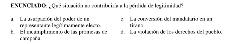 ENUNCIADO: ¿Qué situación no contribuiría a la pérdida de legitimidad?
a. La usurpación del poder de un c. La conversión del mandatario en un
representante legítimamente electo. tirano.
b. El incumplimiento de las promesas de d. La violación de los derechos del pueblo.
campaña.