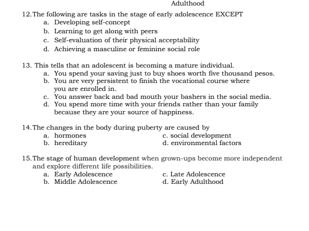 Adulthood
12.The following are tasks in the stage of early adolescence EXCEPT
a. Developing self-concept
b. Learning to get along with peers
c. Self-evaluation of their physical acceptability
d. Achieving a masculine or feminine social role
13. This tells that an adolescent is becoming a mature individual.
a. You spend your saving just to buy shoes worth five thousand pesos.
b. You are very persistent to finish the vocational course where
you are enrolled in.
c. You answer back and bad mouth your bashers in the social media.
d. You spend more time with your friends rather than your family
because they are your source of happiness.
14.The changes in the body during puberty are caused by
a. hormones c. social development
b. hereditary d. environmental factors
15.The stage of human development when grown-ups become more independent
and explore different life possibilities.
a. Early Adolescence c. Late Adolescence
b. Middle Adolescence d. Early Adulthood