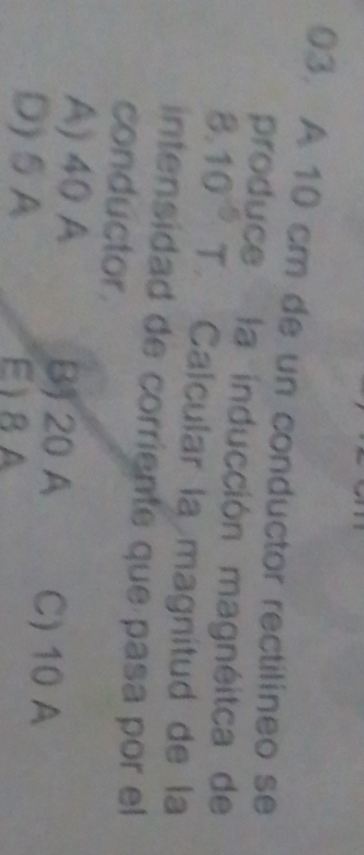 A 10 cm de un conductor rectilineo se
produce la inducción magnéitca de
8^ 10^(-5) T. Calcular la magnitud de la
intensidad de corriente que pasa por el
conductor.
A) 40 A B) 20 A C) 10 A
D)SA E) 8A
