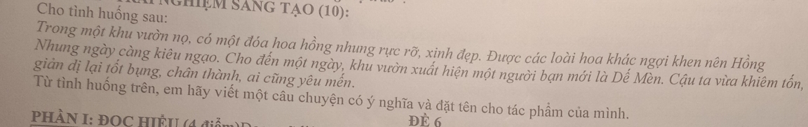 Nghiệm SánG TẠo (10): 
Cho tình huống sau: 
Trong một khu vườn nọ, có một đóa hoa hồng nhung rực rỡ, xinh đẹp. Được các loài hoa khác ngợi khen nên Hồng 
Nhung ngày càng kiêu ngạo. Cho đến một ngày, khu vườn xuất hiện một người bạn mới là Dế Mèn. Cậu ta vừa khiêm tốn, 
giản dị lại tốt bụng, chân thành, ai cũng yêu mến. 
Từ tình huống trên, em hãy viết một câu chuyện có ý nghĩa và đặt tên cho tác phẩm của mình. 
PHÀN I: ĐOC HIÊU (4 điểm 
ĐÈ 6