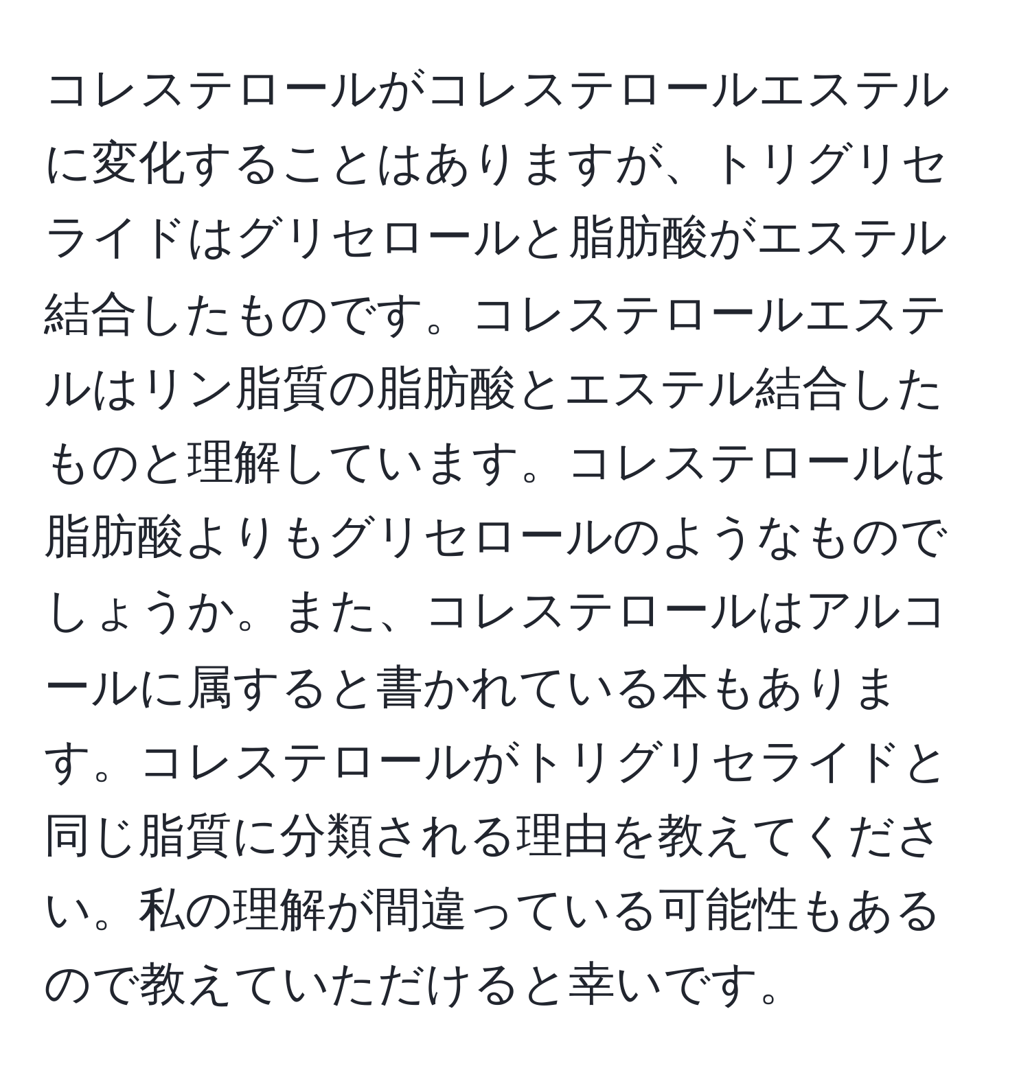 コレステロールがコレステロールエステルに変化することはありますが、トリグリセライドはグリセロールと脂肪酸がエステル結合したものです。コレステロールエステルはリン脂質の脂肪酸とエステル結合したものと理解しています。コレステロールは脂肪酸よりもグリセロールのようなものでしょうか。また、コレステロールはアルコールに属すると書かれている本もあります。コレステロールがトリグリセライドと同じ脂質に分類される理由を教えてください。私の理解が間違っている可能性もあるので教えていただけると幸いです。