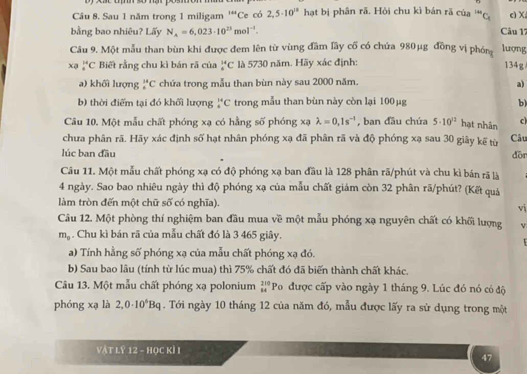 Sau 1 năm trong 1 miligam^(144)C Ce có 2,5· 10^(18) hạt bị phân rã. Hỏi chu kì bán rã của^(144)C_6 c) X
bằng bao nhiêu? Lấy N_A=6,023· 10^(23)mol^(-1). Câu 17
Câu 9. Một mẫu than bùn khi được đem lên từ vùng đầm lầy cổ có chứa 980μg đồng vị phóng lượng
xa _6^((14)C Biết rằng chu kì bán rã của _6^(14)C là 5730 năm. Hãy xác định:
134g
a) khối lượng _6^(14)C chứa trong mẫu than bùn này sau 2000 năm. a)
b) thời điểm tại đó khối lượng _6^(14)C trong mẫu than bùn này còn lại 100 μg b)
Câu 10. Một mẫu chất phóng xạ có hằng số phóng xạ lambda =0,1s^-1) , ban đầu chứa 5· 10^(12) hạt nhân c)
chưa phân rã. Hãy xác định số hạt nhân phóng xạ đã phân rã và độ phóng xạ sau 30 giây kế từ Câu
lúc ban đầu
đồn
Câu 11. Một mẫu chất phóng xạ có độ phóng xạ ban đầu là 128 phân rã/phút và chu kì bán rã là
4 ngày. Sao bao nhiêu ngày thì độ phóng xạ của mẫu chất giảm còn 32 phân rã/phút? (Kết quả
làm tròn đến một chữ số có nghĩa).
vj
Câu 12. Một phòng thí nghiệm ban đầu mua về một mẫu phóng xạ nguyên chất có khối lượng v
m_0. Chu kì bán rã của mẫu chất đó là 3 465 giây.
  
a) Tính hằng số phóng xạ của mẫu chất phóng xạ đó.
b) Sau bao lâu (tính từ lúc mua) thì 75% chất đó đã biến thành chất khác.
Câu 13. Một mẫu chất phóng xạ polonium _(84)^(210)Po được cấp vào ngày 1 tháng 9. Lúc đó nó có độ
phóng xạ là 2,0· 10^6Bq. Tới ngày 10 tháng 12 của năm đó, mẫu được lấy ra sử dụng trong một
vật lý 12 - học kì I
47