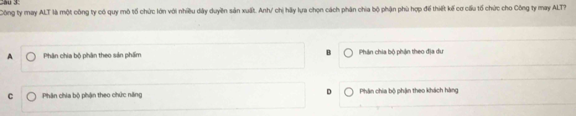 Cầu 3:
Công ty may ALT là một công ty có quy mô tố chức lớn với nhiều dây duyền sản xuất. Anh/ chị hãy lựa chọn cách phân chia bộ phận phù hợp để thiết kế cơ cấu tổ chức cho Công ty may ALT?
A Phân chia bộ phân theo sản phẩm B Phân chia bộ phận theo địa dư
D
C Phân chia bộ phận theo chức năng Phân chia bộ phận theo khách hàng