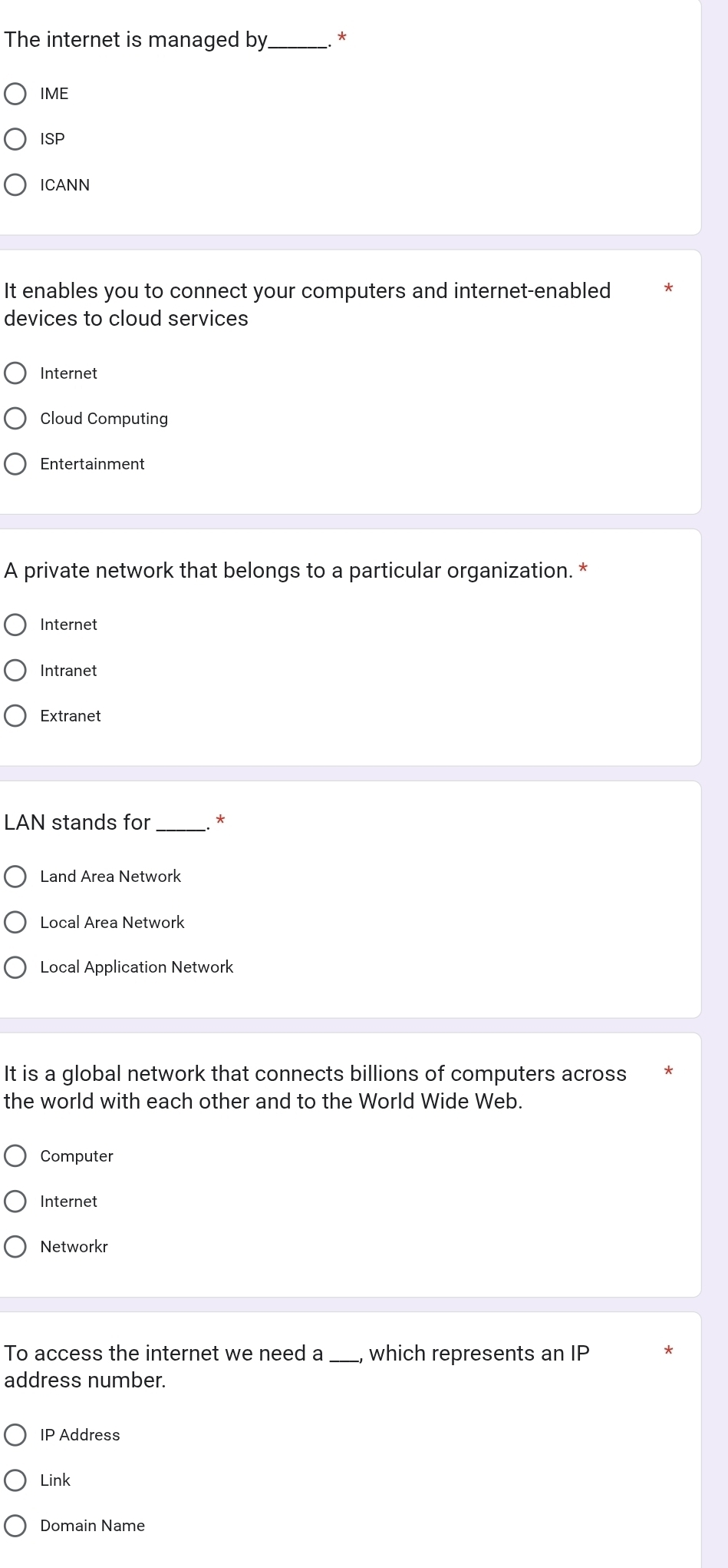 The internet is managed by_ *
IME
ISP
ICANN
It enables you to connect your computers and internet-enabled
devices to cloud services
Internet
Cloud Computing
Entertainment
A private network that belongs to a particular organization. *
Internet
Intranet
Extranet
LAN stands for _*
Land Area Network
Local Area Network
Local Application Network
It is a global network that connects billions of computers across
the world with each other and to the World Wide Web.
Computer
Internet
Networkr
To access the internet we need a_ which represents an IP
address number.
IP Address
Link
Domain Name