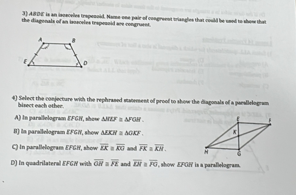 ABDE is an isosceles trapezoid. Name one pair of congruent triangles that could be used to show that
the diagonals of an isosceles trapezoid are congruent.
4) Select the conjecture with the rephrased statement of proof to show the diagonals of a parallelogram
bisect each other.
A) In parallelogram EFGH, show △ HEF≌ △ FGH.
B) In parallelogram EFGH, show △ EKH≌ △ GKF.
C) In parallelogram EFGH, show overline EK≌ overline KG and overline FK≌ overline KH.
D) In quadrilateral EFGH with overline GH≌ overline FE and overline EH≌ overline FG , show EFGH is a parallelogram.