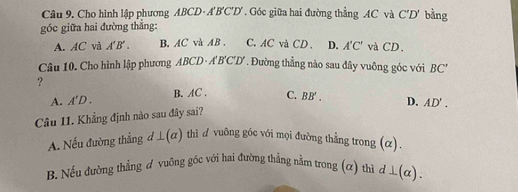 Cho hình lập phương ABCD - A'B'C'D' Góc giữa hai đường thẳng AC và C'D' bằng
góc giữa hai đường thắng:
A. AC và A'B'. B. AC và AB. C. AC và CD. D. A'C' và CD.
Câu 10. Cho hình lập phương A ABCD· A'B'C'D' * . Đường thẳng nào sau đây vuông góc với BC'
?
A. A'D. B. AC.
C. BB'. D. AD'. 
Câu 11. Khẳng định nào sau đây sai?
A. Nếu đường thẳng d⊥ (alpha ) thì d vuông góc với mọi đường thẳng trong (α).
B. Nếu đường thẳng ơ vuông gốc với hai đường thẳng nằm trong (α) thì d⊥ (alpha ).