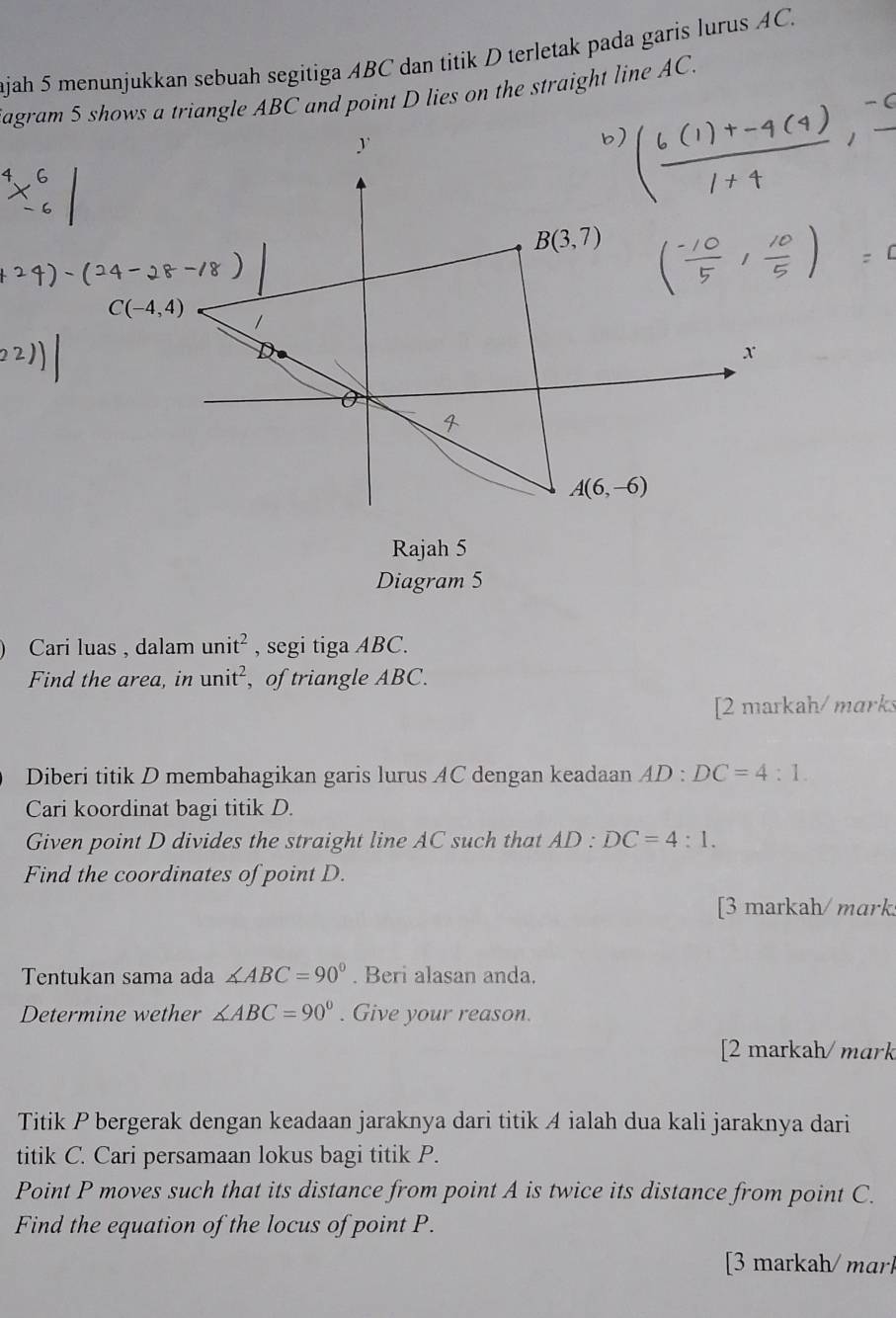 ajah 5 menunjukkan sebuah segitiga ABC dan titik D terletak pada garis lurus AC.
agram 5 shows a triangle ABC and point D lies on the straight line AC.
y
B(3,7)
C(-4,4)
x
A(6,-6)
Rajah 5
Diagram 5
Cari luas , dalam unit^2 , segi tiga ABC.
Find the area, in unit^2 , of triangle ABC.
[2 markah/ marks
Diberi titik D membahagikan garis lurus AC dengan keadaan AD : DC=4:1. 
Cari koordinat bagi titik D.
Given point D divides the straight line AC such that AD:DC=4:1. 
Find the coordinates of point D.
[3 markah/ mark
Tentukan sama ada ∠ ABC=90°. Beri alasan anda.
Determine wether ∠ ABC=90°. Give your reason.
[2 markah/ mark
Titik P bergerak dengan keadaan jaraknya dari titik A ialah dua kali jaraknya dari
titik C. Cari persamaan lokus bagi titik P.
Point P moves such that its distance from point A is twice its distance from point C.
Find the equation of the locus of point P.
[3 markah/ marl