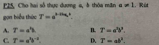 P25, Cho hai số thực dương a, b thỏa mãn a!= 1. Rút
gọn biểu thức T=a^(3-2log _a)b.
A. T=a^3b. B. T=a^2b^3.
C. T=a^3b^(-2). D. T=ab^2.