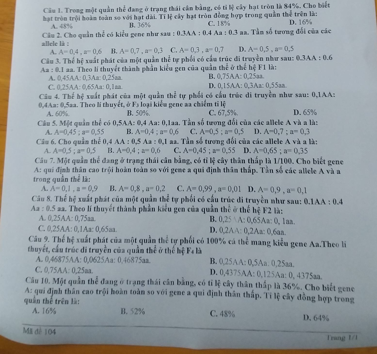 Trong một quần thể đang ở trạng thái cân bằng, có tỉ lệ cây hạt tròn là 84%. Cho biết
hạt tròn trội hoàn toàn so với hạt dài. Tỉ lệ cây hạt tròn đồng hợp trong quần thể trên là:
A. 48% B. 36% C. 18% D. 16%
Câu 2. Cho quần thể có kiểu gene như sau : 0.3AA : 0.4 Aa : 0.3 aa. Tần số tương đối của các
allele là :
A. A=0,4,a=0,6 B. A=0,7,a=0,3 C. A=0,3,a=0,7 D. A=0,5,a=0,5
Câu 3. Thế hệ xuất phát của một quần thể tự phối có cấu trúc di truyền như sau: 0.3AA : 0.6
Aa : 0.1 aa. Theo lí thuyết thành phần kiểu gen của quần thể ở thế hệ F1 là:
A. 0,45AA: 0,3Aa: 0,25aa. B. 0,75AA: 0,25aa.
C. 0,25AA: 0,65Aa: 0,1aa. D. 0,15AA: 0,3Aa: 0,55aa.
Câu 4. Thế hệ xuất phát của một quần thể tự phối có cấu trúc di truyền như sau: 0,1AA:
0,4Aa: 0,5aa. Theo lí thuyết, ở F_3 loại kiểu gene aa chiếm tỉ lệ
A. 60%. B. 50%. C. 67,5%. D. 65%
Câu 5. Một quần thể có 0,5AA: 0,4 Aa: 0,1aa. Tần số tương đối của các allele A và a là:
A. A=0,45;a=0,55 B. A=0,4;a=0,6 C. A=0,5;a=0,5 D. A=0,7;a=0,3
Câu 6. Cho quần thể 0, 4 AA A : 0,5 Aa : 0,1 aa. Tần số tương đối của các allele A và a là:
A. A=0,5;a=0,5 B. A=0,4;a=0,6 C. A=0,45;a=0,55 D. A=0,65;a=0,35
Câu 7. Một quần thể đang ở trạng thái cân bằng, có tỉ lệ cây thân thấp là 1/100. Cho biết gene
A: qui định thân cao trội hoàn toàn so với gene a qui định thân thấp. Tần số các allele A và a
trong quần thể là:
A. A=0,1,a=0,9 B. A=0,8,a=0,2 C. A=0,99,a=0,01 D. A=0,9,a=0,1
Câu 8. Thế hệ xuất phát của một quần thể tự phối có cầu trúc di truyền như sau: 0.1AA : 0.4
Aa : 0.5 aa. Theo lí thuyết thành phần kiểu gen của quần thể ở thế hệ F2 là:
A. 0,25AA: 0,75aa.
B. 0,25 A: 0,65Aa: 0, 1aa.
C. 0,25AA: 0,1Aa: 0,65aa.
D. 0,2AA: 0,2Aa: 0,6aa.
Câu 9. Thế hệ xuất phát của một quần thể tự phối có 100% cá thể mang kiểu gene Aa.Theo lí
thuyết, cấu trúc di truyền của quần thể ở thế hệ F4 là
A. 0,46875AA: 0,0625Aa: 0,46875aa.
B. 0,25AA: 0,5Aa. 0,25aa.
C. 0,75AA: 0,25aa.
D. 0,4375AA: 0,125Aa: 0, 4375aa.
Câu 10. Một quần thể đang ở trạng thái cân bằng, có tỉ lệ cây thân thấp là 36%. Cho biết gene
A: qui định thân cao trội hoàn toàn so với gene a qui định thân thấp. Tỉ lệ cây đồng hợp trong
quần thể trên là:
A. 16% B. 52% C. 48% D. 64%
Mã để 104
Trang 1/1