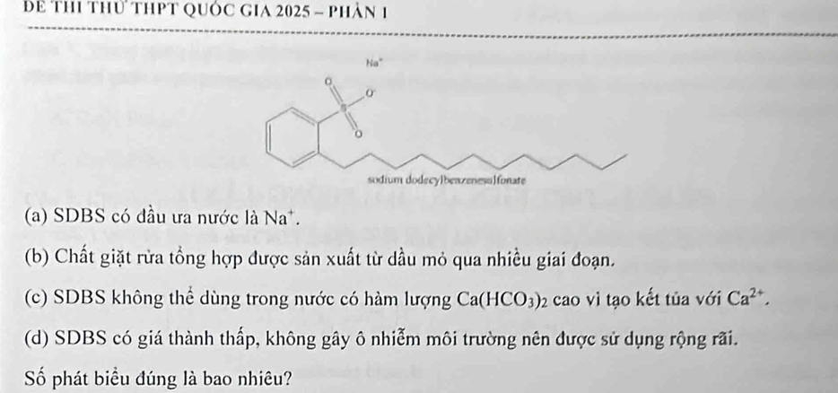 Để thi thủ thPt quốc gia 2025 - phân 1
(a) SDBS có đầu ưa nước là Na^+.
(b) Chất giặt rừa tổng hợp được sản xuất từ dầu mỏ qua nhiều giai đoạn.
(c) SDBS không thể dùng trong nước có hàm lượng Ca(HCO_3)_2 02 cao vì tạo kết tủa với Ca^(2+), 
(d) SDBS có giá thành thấp, không gây ô nhiễm môi trường nên được sử dụng rộng rãi.
Số phát biểu đúng là bao nhiêu?